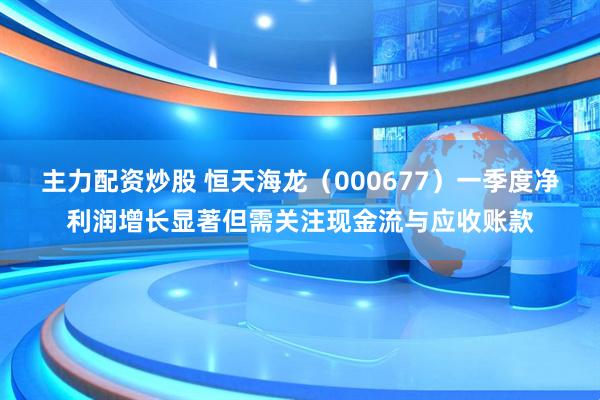 主力配资炒股 恒天海龙（000677）一季度净利润增长显著但需关注现金流与应收账款