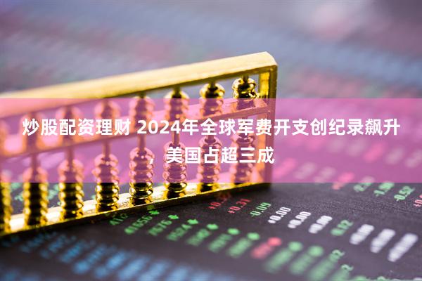 炒股配资理财 2024年全球军费开支创纪录飙升，美国占超三成