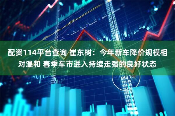 配资114平台查询 崔东树：今年新车降价规模相对温和 春季车市进入持续走强的良好状态
