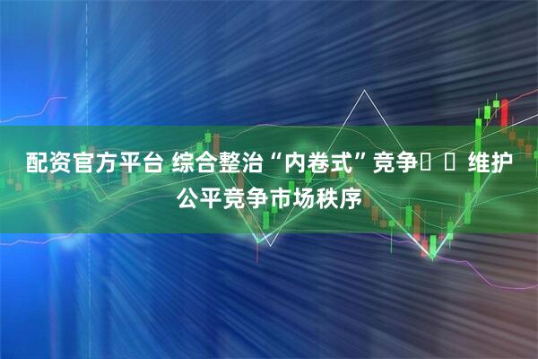 配资官方平台 综合整治“内卷式”竞争  维护公平竞争市场秩序