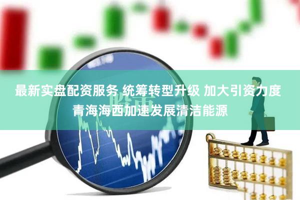 最新实盘配资服务 统筹转型升级 加大引资力度 青海海西加速发展清洁能源