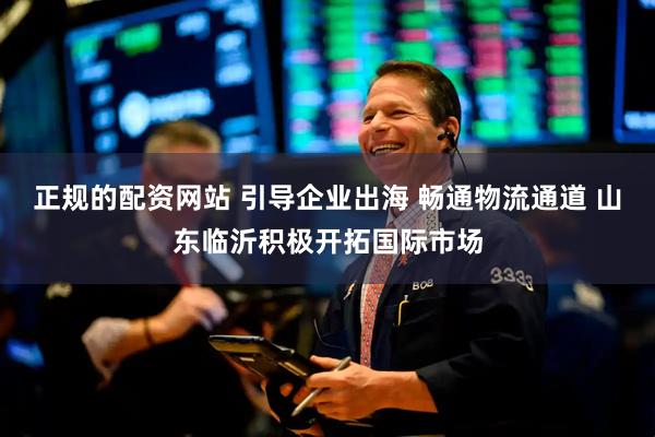 正规的配资网站 引导企业出海 畅通物流通道 山东临沂积极开拓国际市场