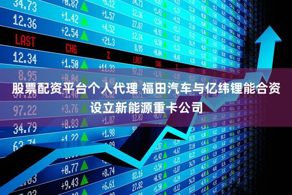 股票配资平台个人代理 福田汽车与亿纬锂能合资设立新能源重卡公司