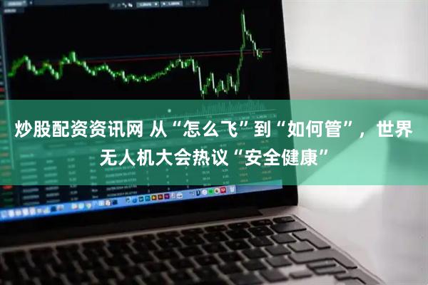 炒股配资资讯网 从“怎么飞”到“如何管”，世界无人机大会热议“安全健康”