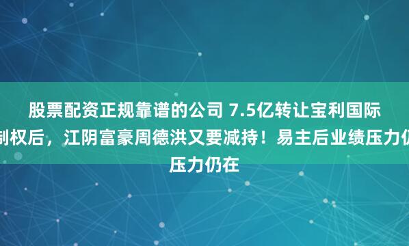 股票配资正规靠谱的公司 7.5亿转让宝利国际控制权后，江阴富豪周德洪又要减持！易主后业绩压力仍在