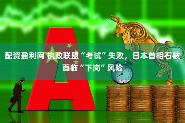 配资盈利网 执政联盟“考试”失败，日本首相石破面临“下岗”风险