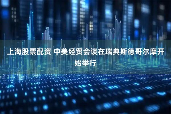 上海股票配资 中美经贸会谈在瑞典斯德哥尔摩开始举行