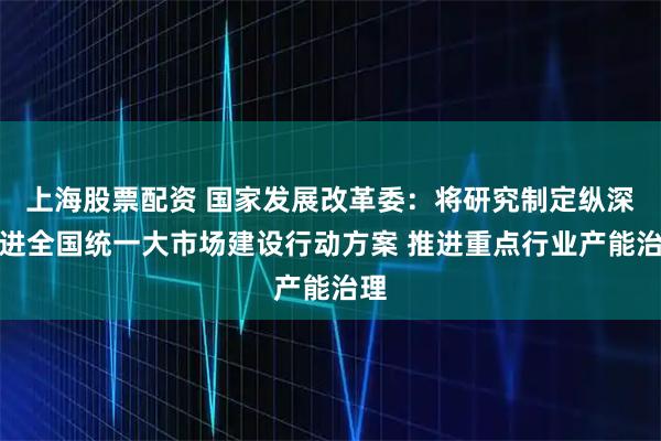 上海股票配资 国家发展改革委：将研究制定纵深推进全国统一大市场建设行动方案 推进重点行业产能治理