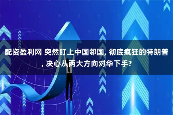 配资盈利网 突然盯上中国邻国, 彻底疯狂的特朗普, 决心从两大方向对华下手?