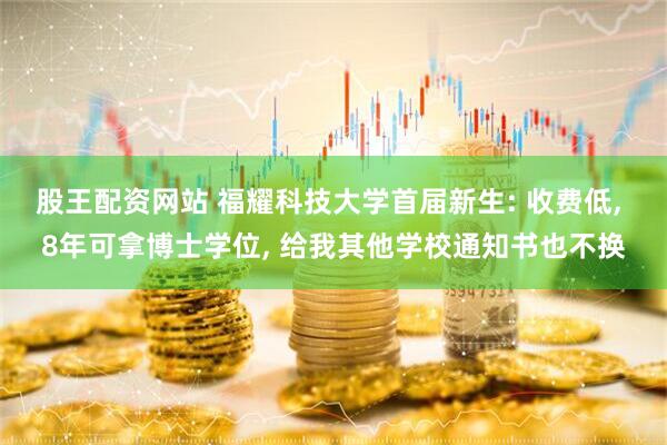 股王配资网站 福耀科技大学首届新生: 收费低, 8年可拿博士学位, 给我其他学校通知书也不换