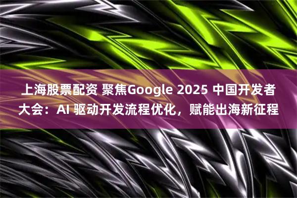 上海股票配资 聚焦Google 2025 中国开发者大会：AI 驱动开发流程优化，赋能出海新征程