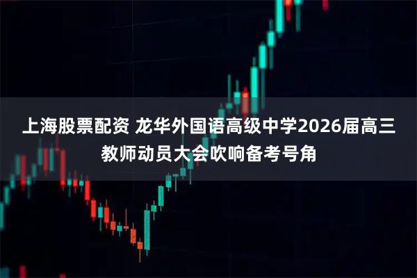上海股票配资 龙华外国语高级中学2026届高三教师动员大会吹响备考号角