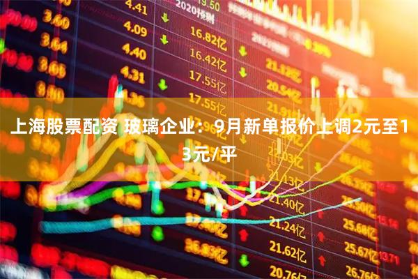 上海股票配资 玻璃企业：9月新单报价上调2元至13元/平