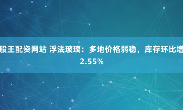 股王配资网站 浮法玻璃：多地价格弱稳，库存环比增2.55%