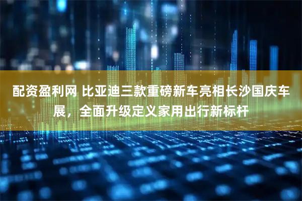 配资盈利网 比亚迪三款重磅新车亮相长沙国庆车展，全面升级定义家用出行新标杆