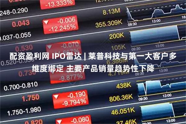 配资盈利网 IPO雷达 | 莱普科技与第一大客户多维度绑定 主要产品销量趋势性下降