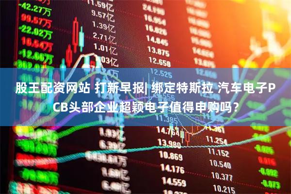 股王配资网站 打新早报| 绑定特斯拉 汽车电子PCB头部企业超颖电子值得申购吗？