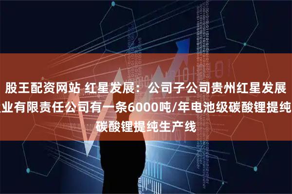 股王配资网站 红星发展:公司子公司贵州红星发展大龙锰业有限责任公司有一条6000吨/年电池级碳酸锂提纯生产线