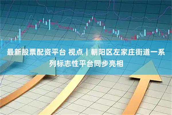 最新股票配资平台 视点｜朝阳区左家庄街道一系列标志性平台同步亮相