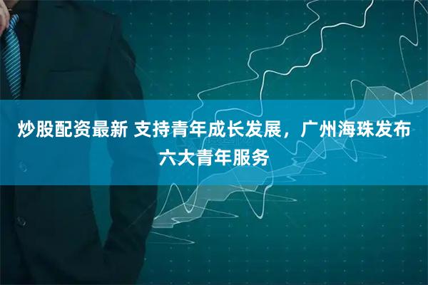 炒股配资最新 支持青年成长发展，广州海珠发布六大青年服务