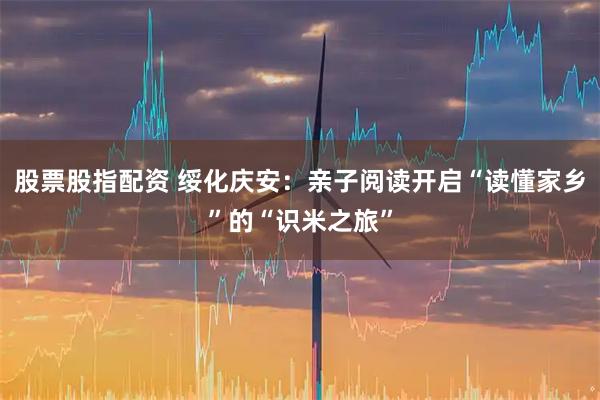 股票股指配资 绥化庆安：亲子阅读开启“读懂家乡”的“识米之旅”