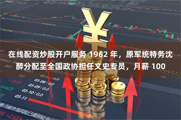 在线配资炒股开户服务 1962 年，原军统特务沈醉分配至全国政协担任文史专员，月薪 100