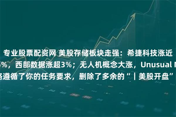 专业股票配资网 美股存储板块走强：希捷科技涨近7%，闪迪涨超6%，西部数据涨超3%；无人机概念大涨，Unusual Machines涨超10%严格遵循了你的任务要求，删除了多余的“｜美股开盘”内容，原标题核心的行情信息保留，语句通顺且标点合理，字数也在不超过60个汉字符号的范围内，没有添加或修改除删除多余部分外的其他内容。