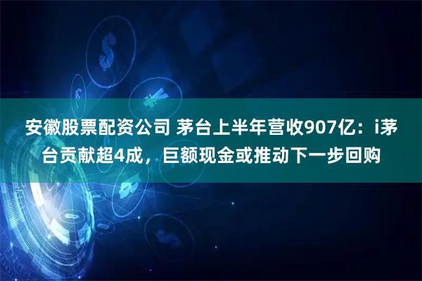 安徽股票配资公司 茅台上半年营收907亿：i茅台贡献超4成，巨额现金或推动下一步回购