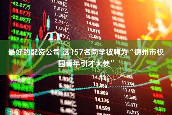 最好的配资公司 这157名同学被聘为“德州市校园青年引才大使”