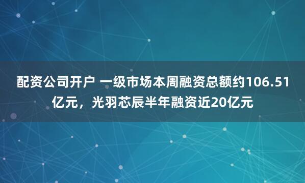 配资公司开户 一级市场本周融资总额约106.51亿元，光羽芯辰半年融资近20亿元