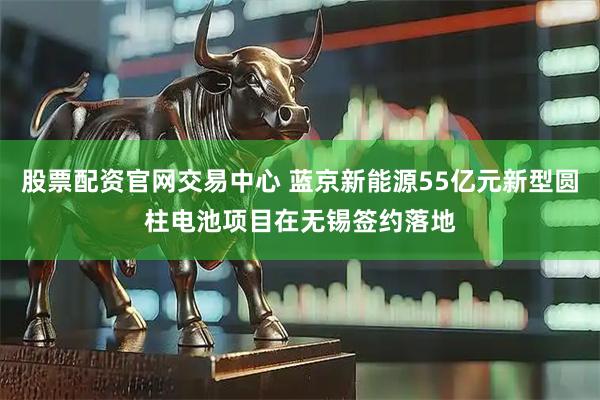 股票配资官网交易中心 蓝京新能源55亿元新型圆柱电池项目在无锡签约落地
