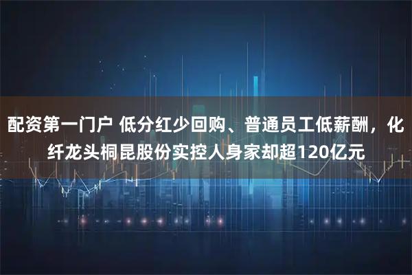 配资第一门户 低分红少回购、普通员工低薪酬，化纤龙头桐昆股份实控人身家却超120亿元