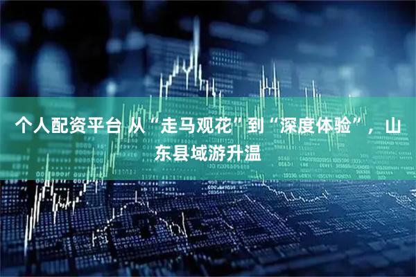 个人配资平台 从“走马观花”到“深度体验”，山东县域游升温