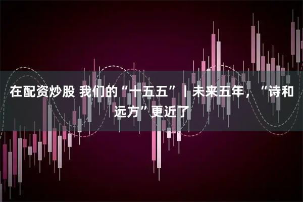 在配资炒股 我们的“十五五”丨未来五年，“诗和远方”更近了
