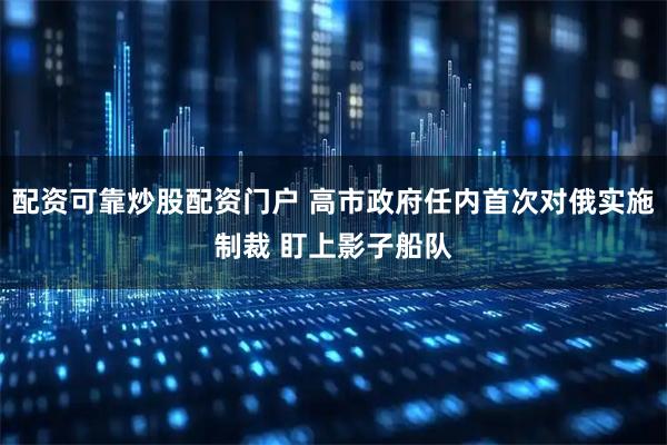 配资可靠炒股配资门户 高市政府任内首次对俄实施制裁 盯上影子船队